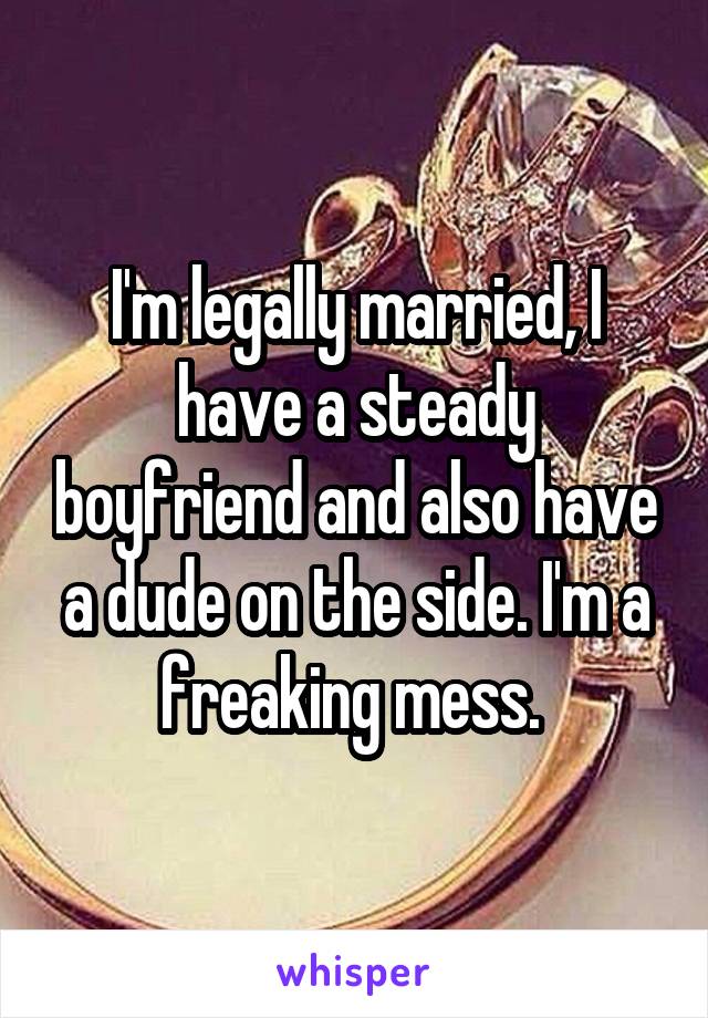 I'm legally married, I have a steady boyfriend and also have a dude on the side. I'm a freaking mess. 