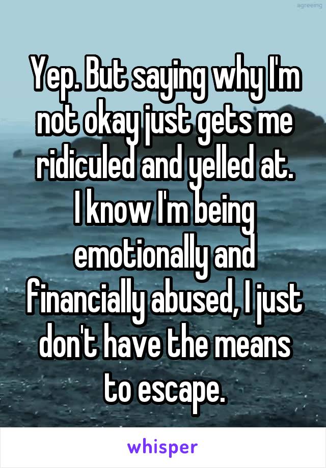 Yep. But saying why I'm not okay just gets me ridiculed and yelled at.
I know I'm being emotionally and financially abused, I just don't have the means to escape.