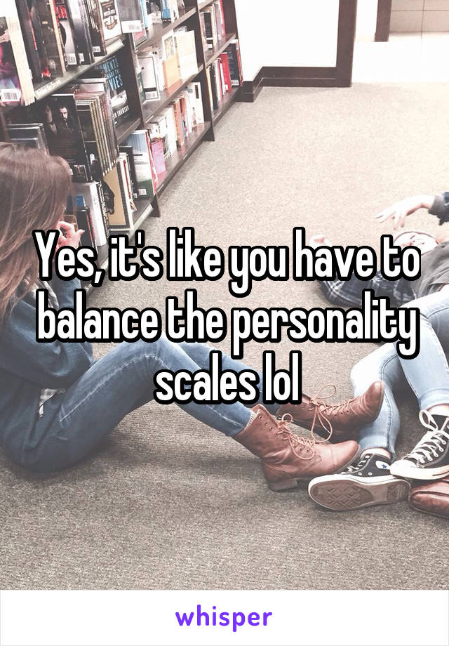Yes, it's like you have to balance the personality scales lol