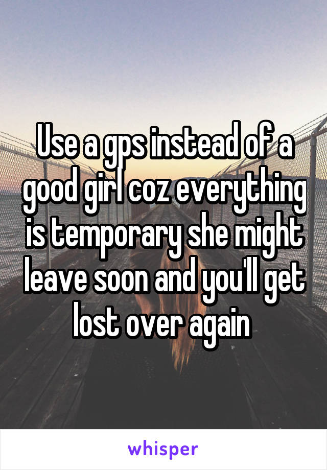 Use a gps instead of a good girl coz everything is temporary she might leave soon and you'll get lost over again 