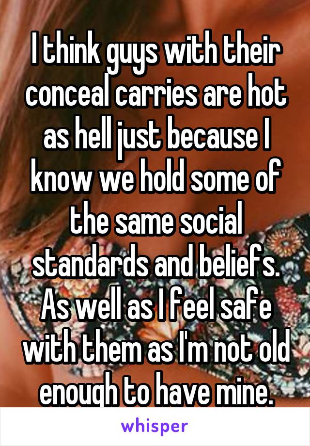 I think guys with their conceal carries are hot as hell just because I know we hold some of the same social standards and beliefs. As well as I feel safe with them as I'm not old enough to have mine.