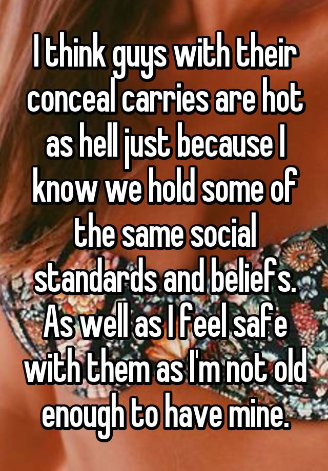 I think guys with their conceal carries are hot as hell just because I know we hold some of the same social standards and beliefs. As well as I feel safe with them as I'm not old enough to have mine.