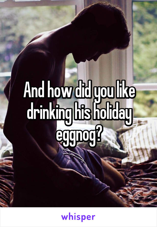 And how did you like drinking his holiday eggnog?