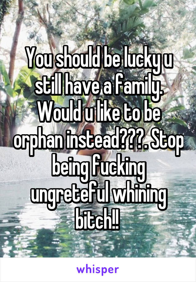 You should be lucky u still have a family. Would u like to be orphan instead???. Stop being fucking ungreteful whining bitch!! 