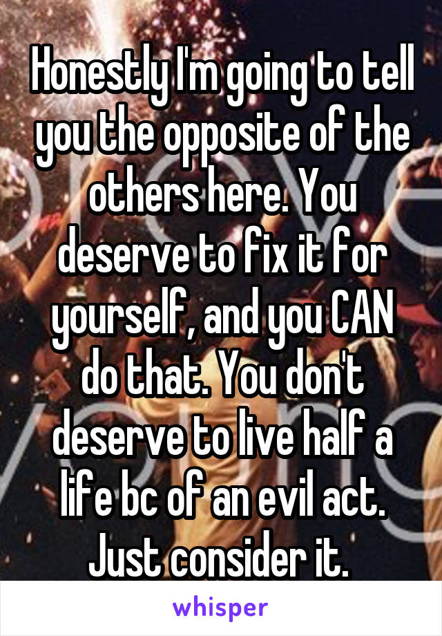 Honestly I'm going to tell you the opposite of the others here. You deserve to fix it for yourself, and you CAN do that. You don't deserve to live half a life bc of an evil act. Just consider it. 