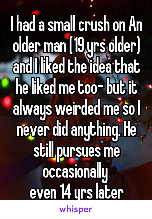 I had a small crush on An older man (19 yrs older) and I liked the idea that he liked me too- but it always weirded me so I never did anything. He still pursues me occasionally 
even 14 yrs later