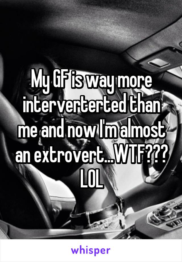 My GF is way more interverterted than me and now I'm almost an extrovert...WTF??? LOL