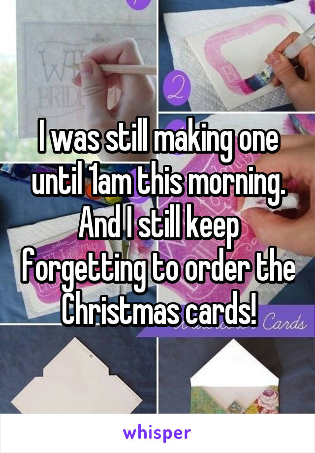 I was still making one until 1am this morning. And I still keep forgetting to order the Christmas cards!