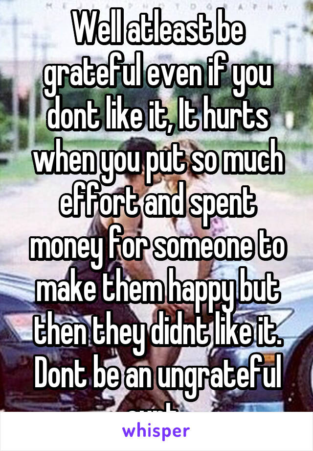 Well atleast be grateful even if you dont like it, It hurts when you put so much effort and spent money for someone to make them happy but then they didnt like it. Dont be an ungrateful cunt. 