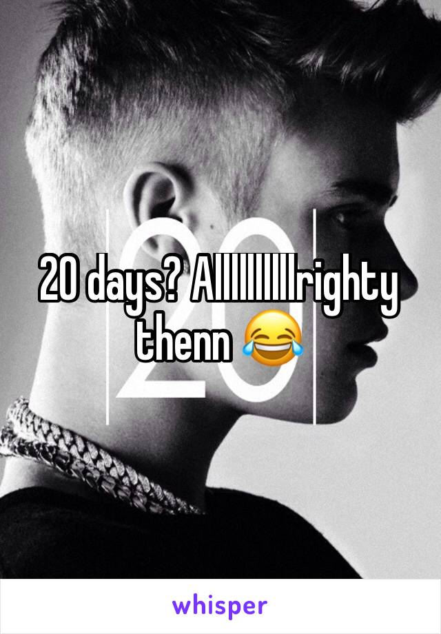 20 days? Allllllllllrighty thenn 😂