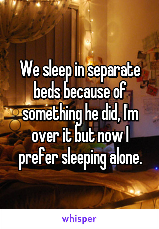 We sleep in separate beds because of something he did, I'm over it but now I prefer sleeping alone.