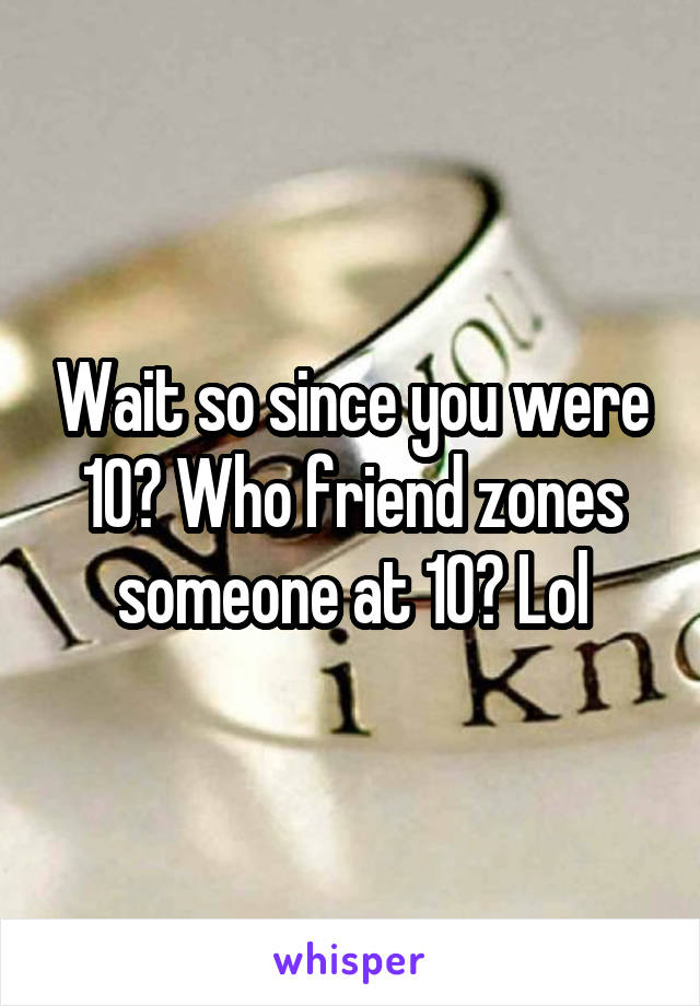 Wait so since you were 10? Who friend zones someone at 10? Lol