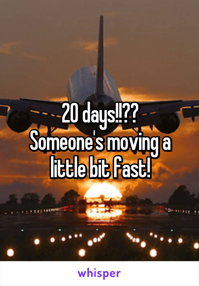 20 days!!??
Someone's moving a little bit fast!