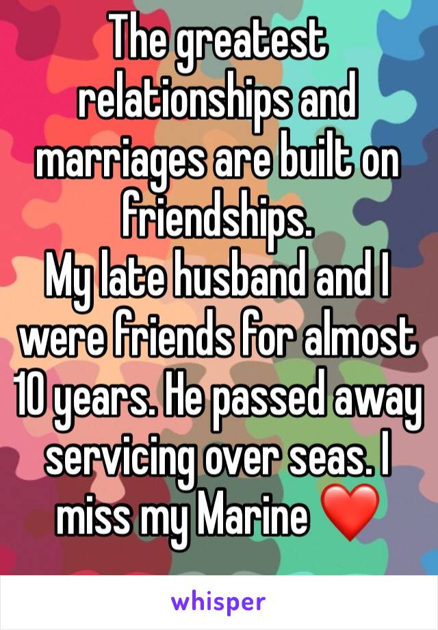 The greatest relationships and marriages are built on friendships. 
My late husband and I were friends for almost 10 years. He passed away servicing over seas. I miss my Marine ❤