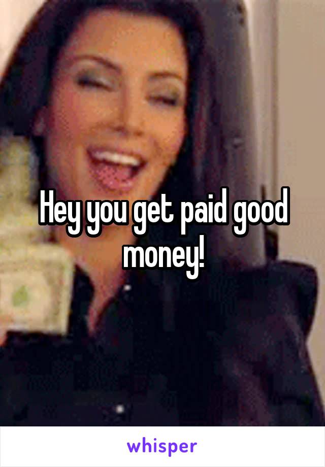 Hey you get paid good money!