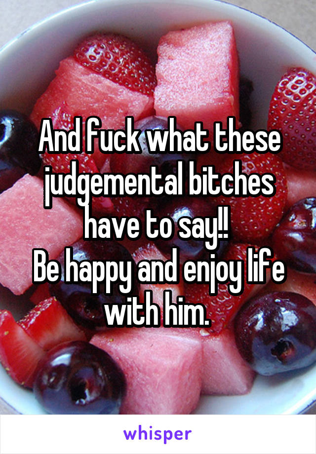 And fuck what these judgemental bitches have to say!! 
Be happy and enjoy life with him. 