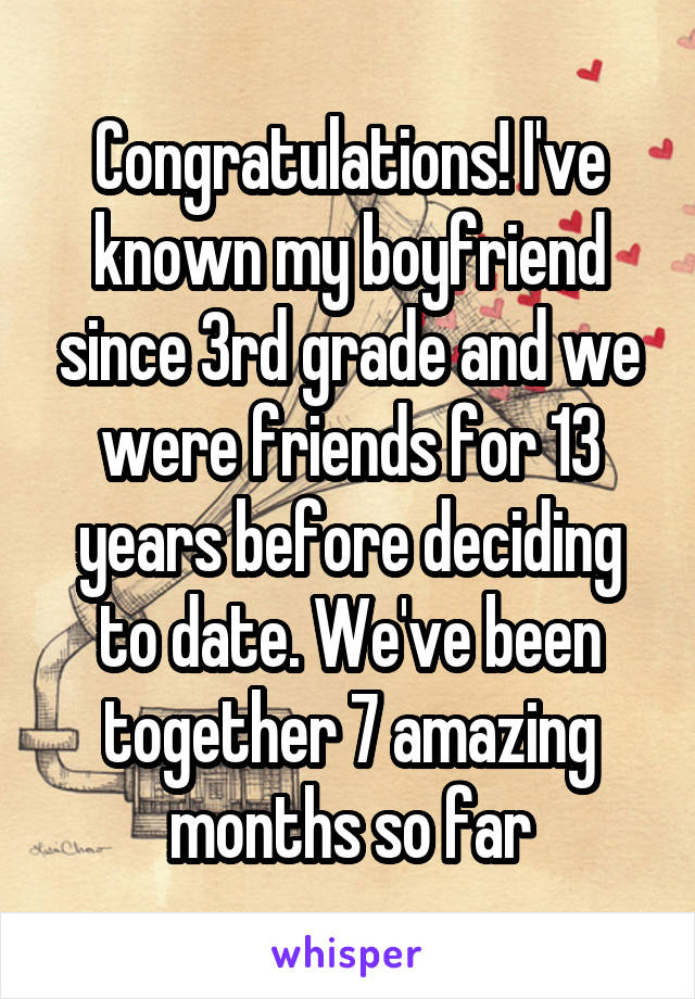 Congratulations! I've known my boyfriend since 3rd grade and we were friends for 13 years before deciding to date. We've been together 7 amazing months so far