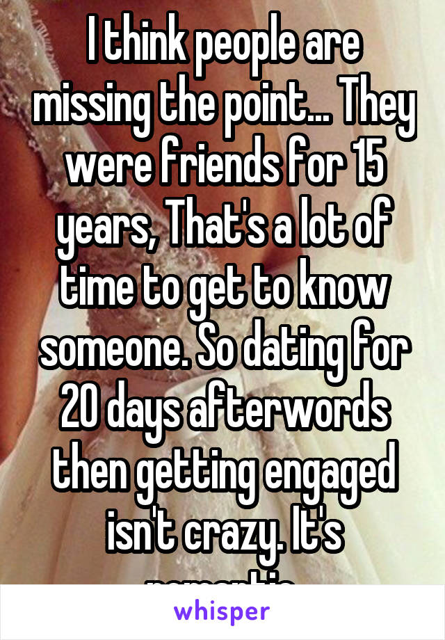 I think people are missing the point... They were friends for 15 years, That's a lot of time to get to know someone. So dating for 20 days afterwords then getting engaged isn't crazy. It's romantic.