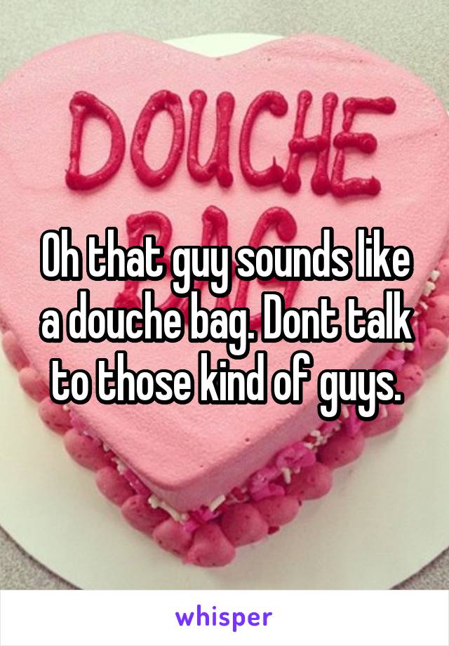 Oh that guy sounds like a douche bag. Dont talk to those kind of guys.
