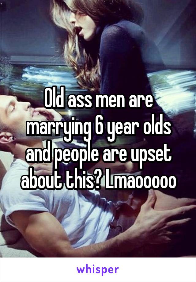 Old ass men are marrying 6 year olds and people are upset about this? Lmaooooo