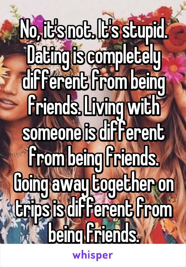 No, it's not. It's stupid. Dating is completely different from being friends. Living with someone is different from being friends. Going away together on trips is different from being friends.