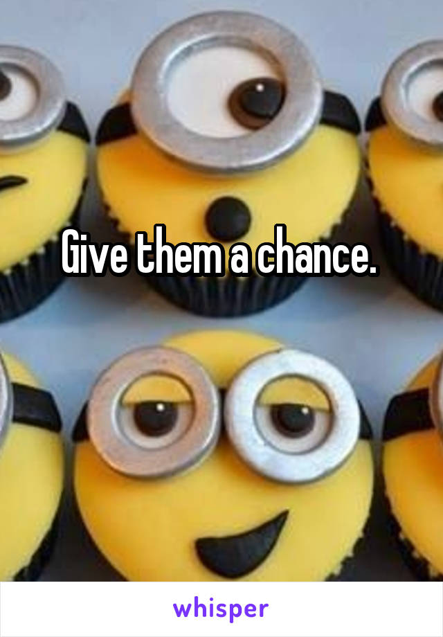 Give them a chance. 

