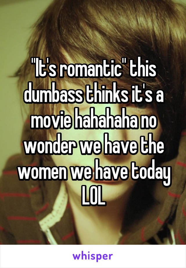 "It's romantic" this dumbass thinks it's a movie hahahaha no wonder we have the women we have today LOL