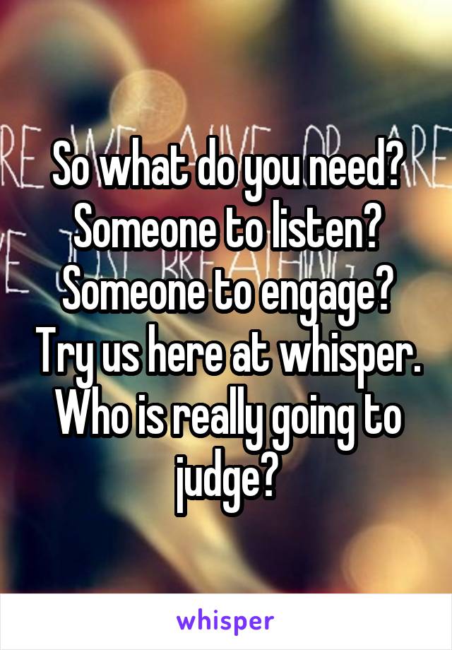 So what do you need? Someone to listen? Someone to engage? Try us here at whisper. Who is really going to judge?