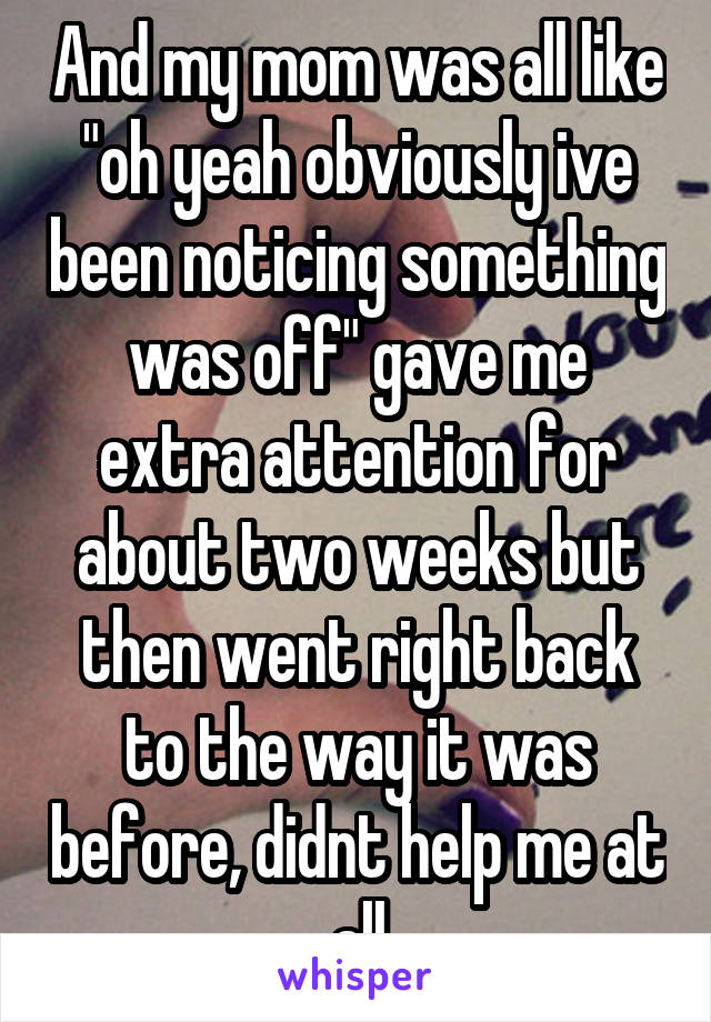 And my mom was all like "oh yeah obviously ive been noticing something was off" gave me extra attention for about two weeks but then went right back to the way it was before, didnt help me at all