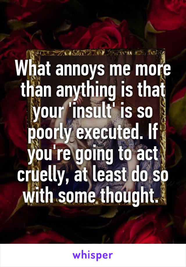 What annoys me more than anything is that your 'insult' is so poorly executed. If you're going to act cruelly, at least do so with some thought. 