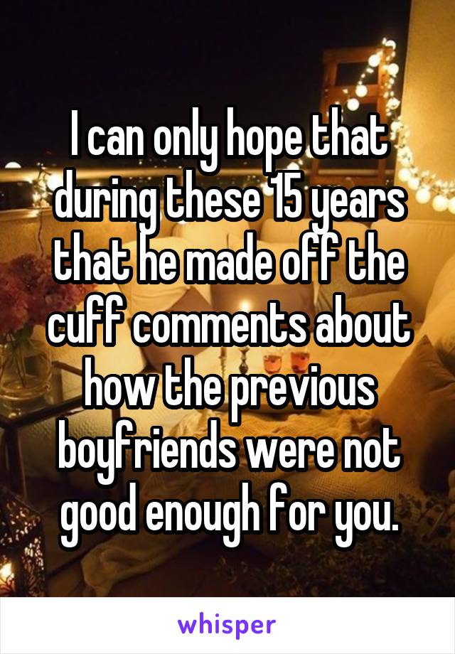 I can only hope that during these 15 years that he made off the cuff comments about how the previous boyfriends were not good enough for you.