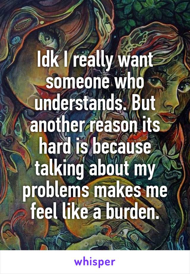 Idk I really want someone who understands. But another reason its hard is because talking about my problems makes me feel like a burden.