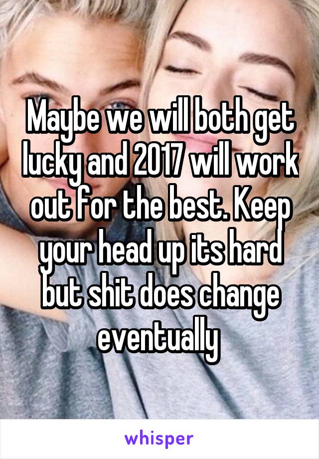 Maybe we will both get lucky and 2017 will work out for the best. Keep your head up its hard but shit does change eventually 