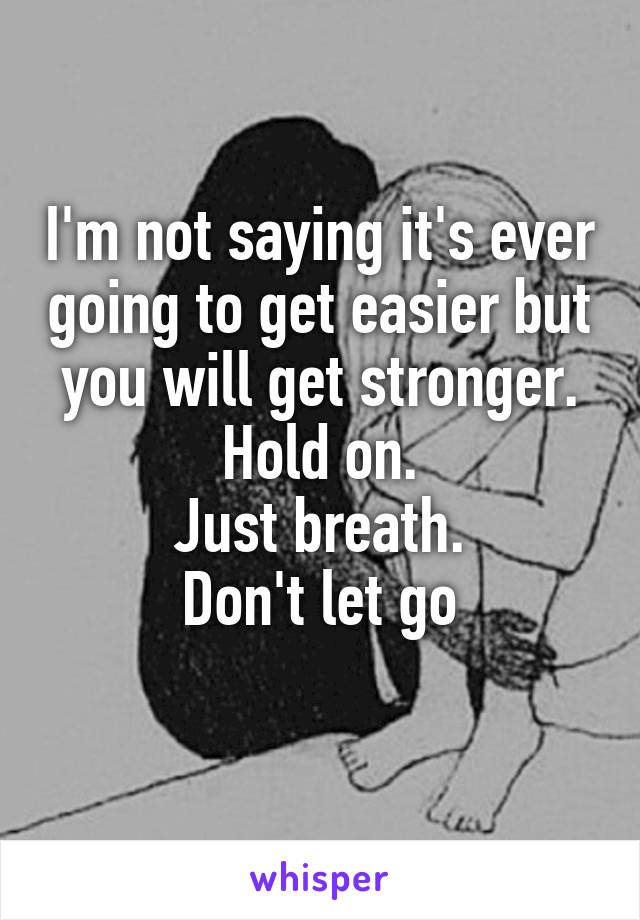 I'm not saying it's ever going to get easier but you will get stronger. Hold on.
Just breath.
Don't let go
