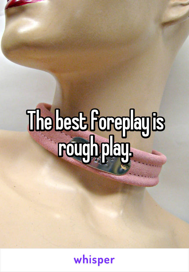 The best foreplay is rough play.