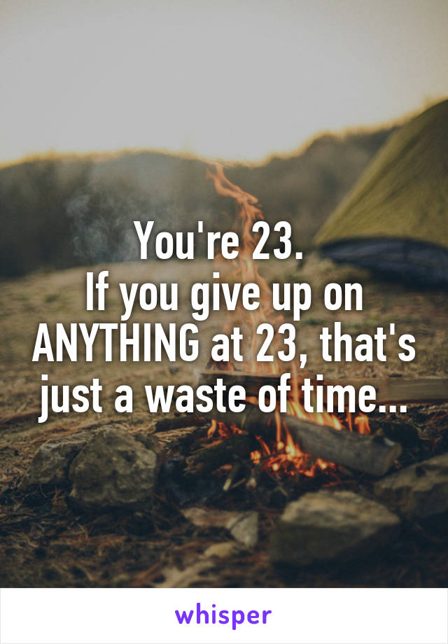 You're 23. 
If you give up on ANYTHING at 23, that's just a waste of time...