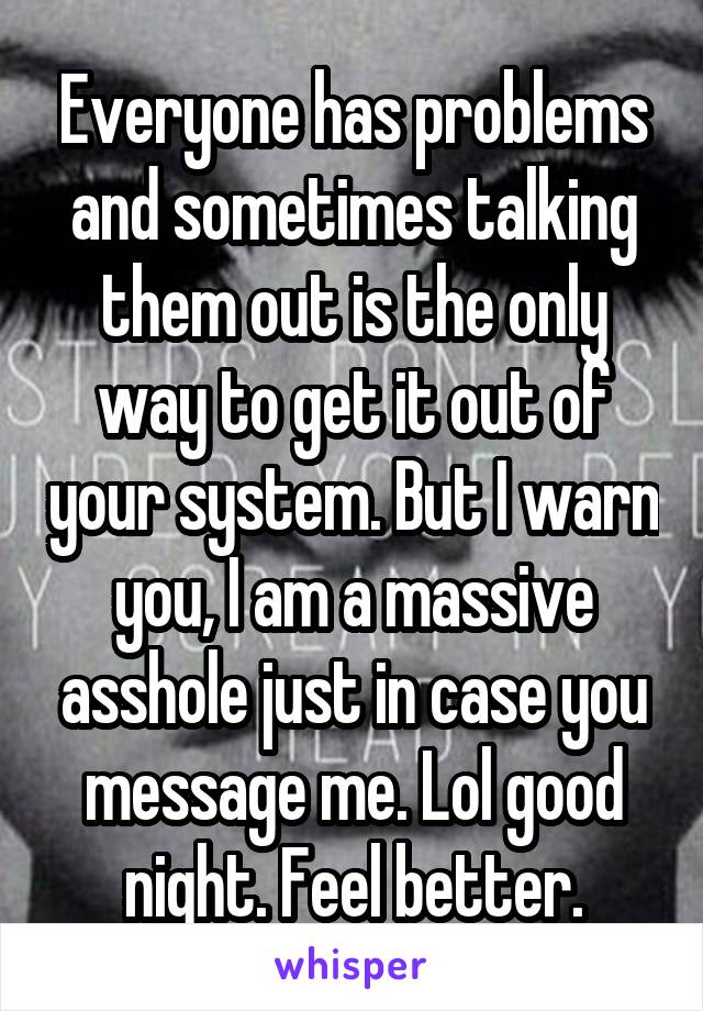 Everyone has problems and sometimes talking them out is the only way to get it out of your system. But I warn you, I am a massive asshole just in case you message me. Lol good night. Feel better.