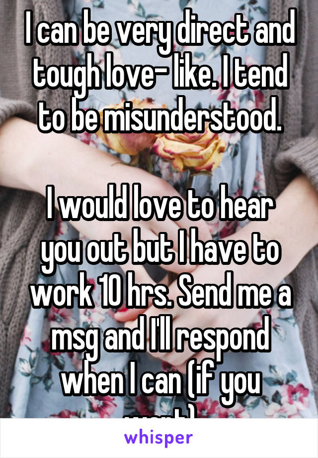 I can be very direct and tough love- like. I tend to be misunderstood.

I would love to hear you out but I have to work 10 hrs. Send me a msg and I'll respond when I can (if you want)