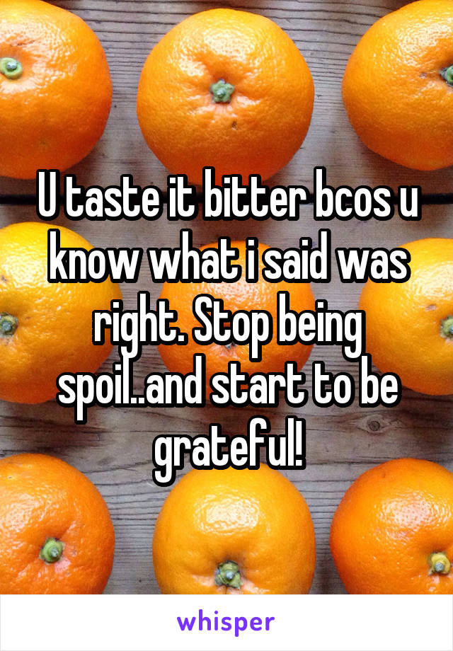 U taste it bitter bcos u know what i said was right. Stop being spoil..and start to be grateful!