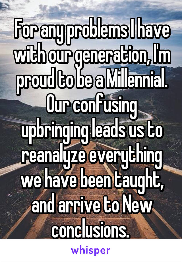 For any problems I have with our generation, I'm proud to be a Millennial. Our confusing upbringing leads us to reanalyze everything we have been taught, and arrive to New conclusions. 