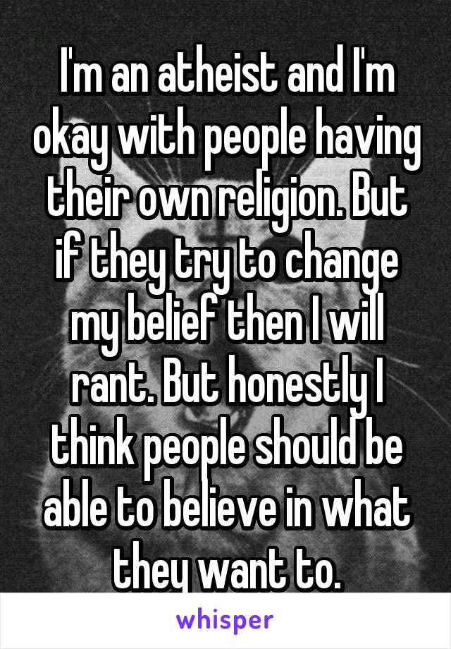 I'm an atheist and I'm okay with people having their own religion. But if they try to change my belief then I will rant. But honestly I think people should be able to believe in what they want to.