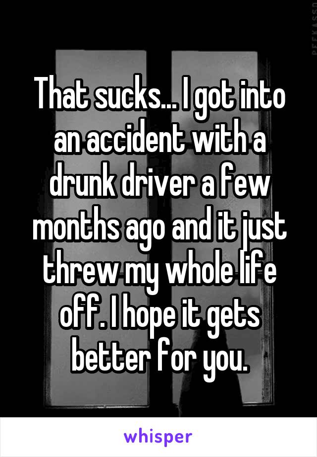 That sucks... I got into an accident with a drunk driver a few months ago and it just threw my whole life off. I hope it gets better for you.