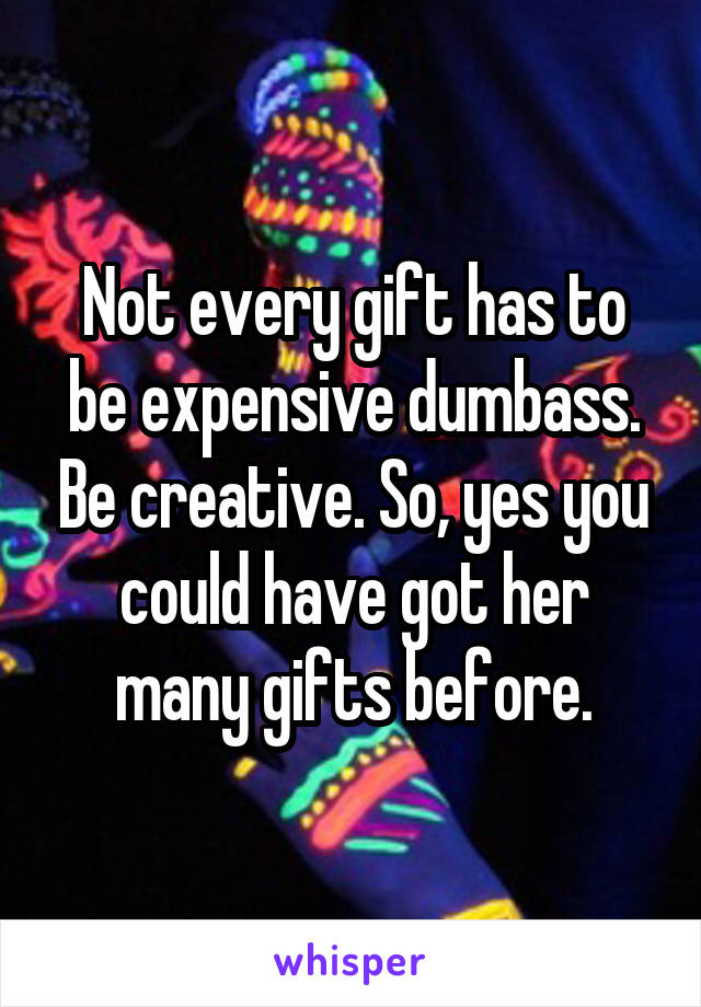 Not every gift has to be expensive dumbass. Be creative. So, yes you could have got her many gifts before.