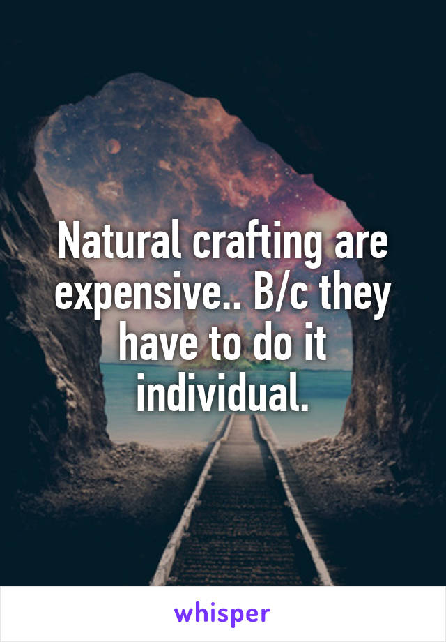 Natural crafting are expensive.. B/c they have to do it individual.