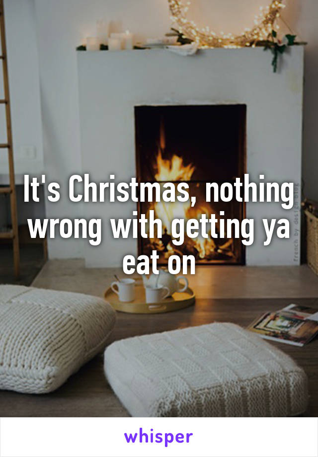 It's Christmas, nothing wrong with getting ya eat on