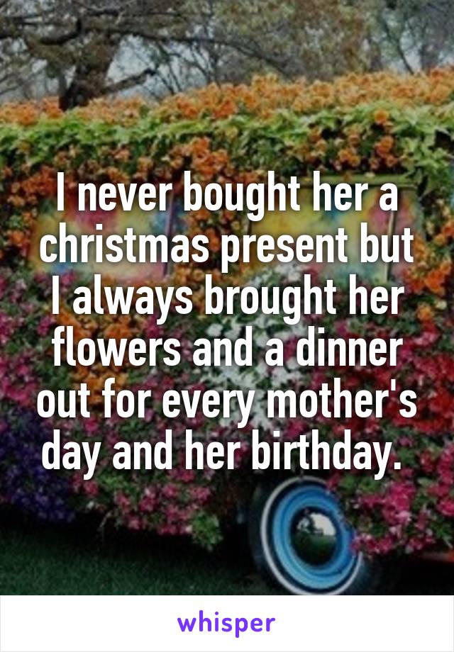 I never bought her a christmas present but I always brought her flowers and a dinner out for every mother's day and her birthday. 