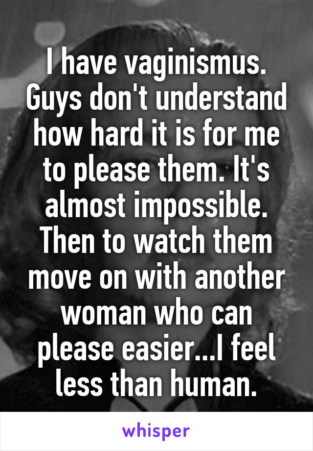 I have vaginismus. Guys don't understand how hard it is for me to please them. It's almost impossible. Then to watch them move on with another woman who can please easier...I feel less than human.
