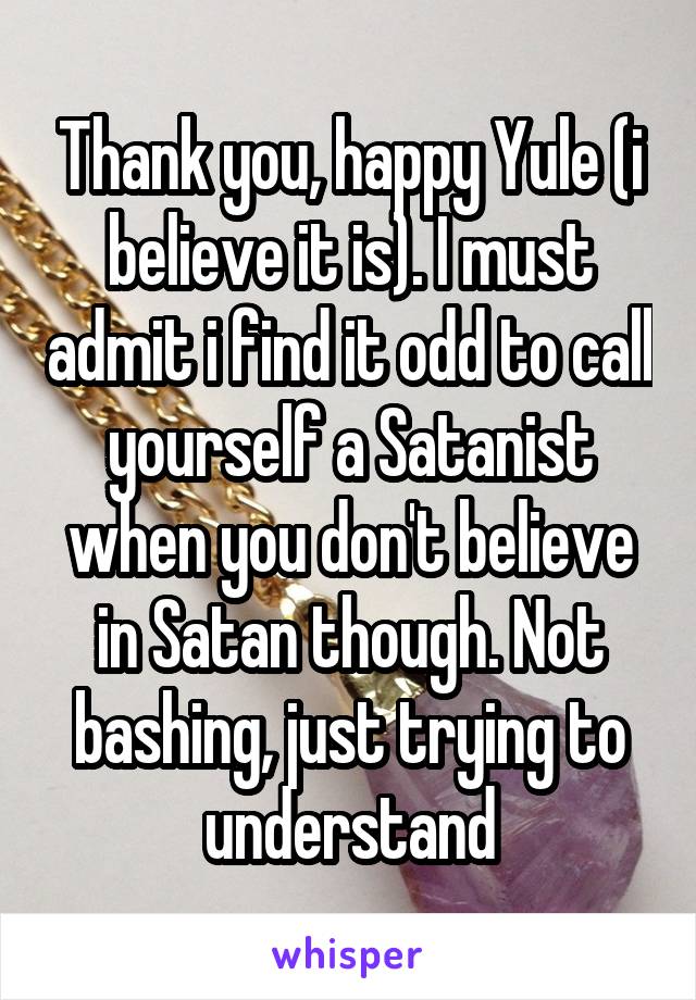 Thank you, happy Yule (i believe it is). I must admit i find it odd to call yourself a Satanist when you don't believe in Satan though. Not bashing, just trying to understand