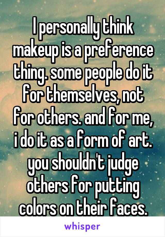 I personally think makeup is a preference thing. some people do it for themselves, not for others. and for me, i do it as a form of art. you shouldn't judge others for putting colors on their faces.