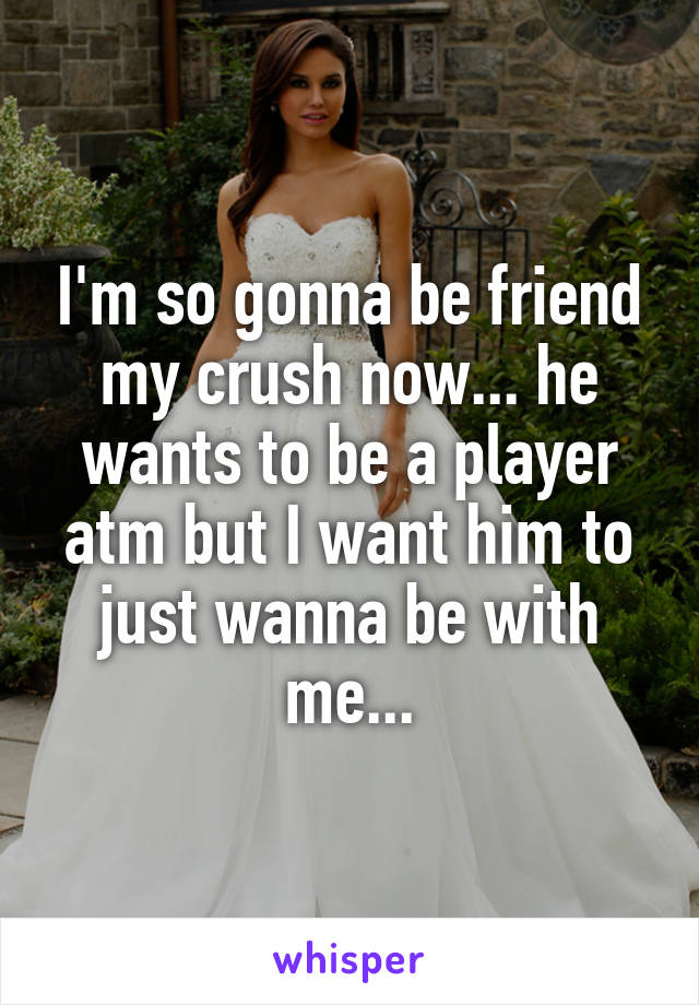 I'm so gonna be friend my crush now... he wants to be a player atm but I want him to just wanna be with me...